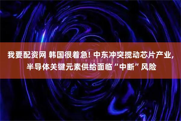我要配资网 韩国很着急! 中东冲突搅动芯片产业, 半导体关键元素供给面临“中断”风险