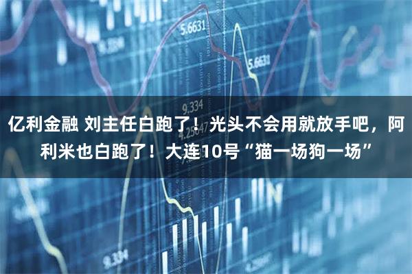 亿利金融 刘主任白跑了！光头不会用就放手吧，阿利米也白跑了！大连10号“猫一场狗一场”