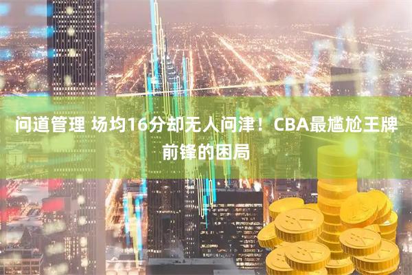 问道管理 场均16分却无人问津！CBA最尴尬王牌前锋的困局