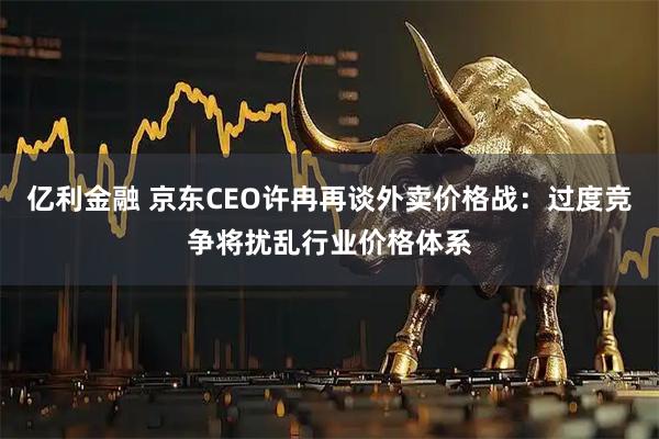 亿利金融 京东CEO许冉再谈外卖价格战：过度竞争将扰乱行业价格体系