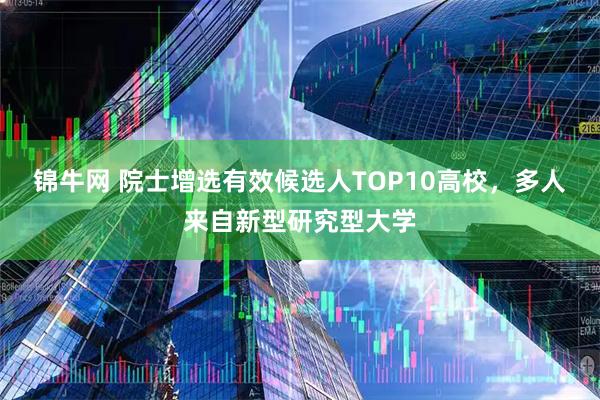 锦牛网 院士增选有效候选人TOP10高校，多人来自新型研究型大学