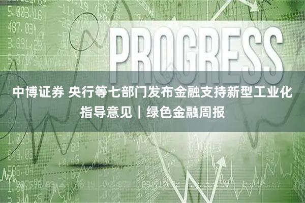 中博证券 央行等七部门发布金融支持新型工业化指导意见｜绿色金融周报