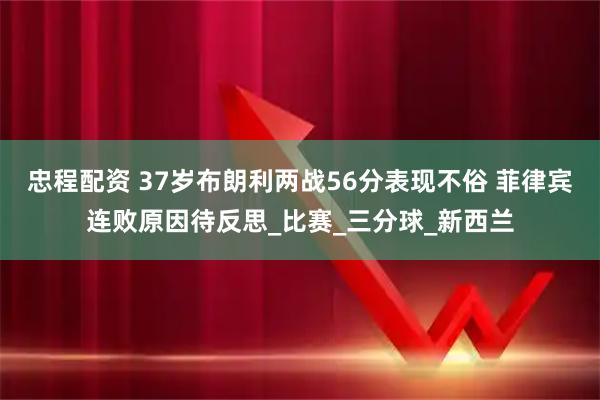 忠程配资 37岁布朗利两战56分表现不俗 菲律宾连败原因待反思_比赛_三分球_新西兰