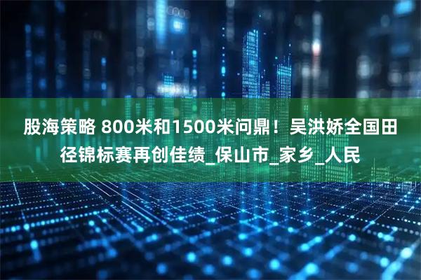 股海策略 800米和1500米问鼎！吴洪娇全国田径锦标赛再创佳绩_保山市_家乡_人民