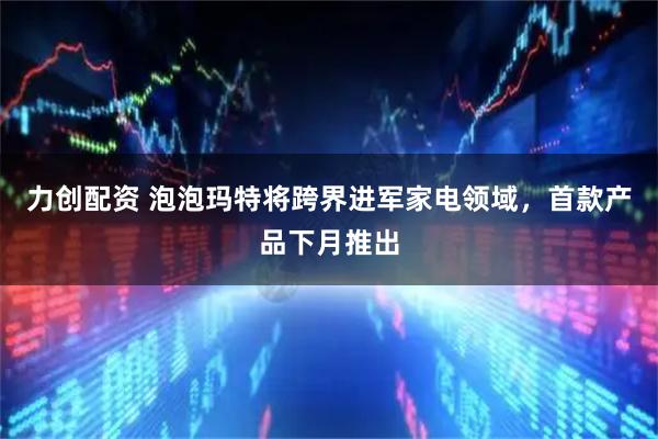 力创配资 泡泡玛特将跨界进军家电领域,首款产品下月推出