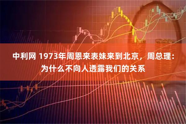 中利网 1973年周恩来表妹来到北京,周总理:为什么不向人透露我们的关系