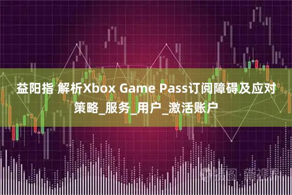 益阳指 解析Xbox Game Pass订阅障碍及应对策略_服务_用户_激活账户
