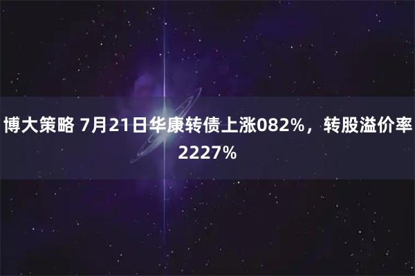 博大策略 7月21日华康转债上涨082%,转股溢价率2227%