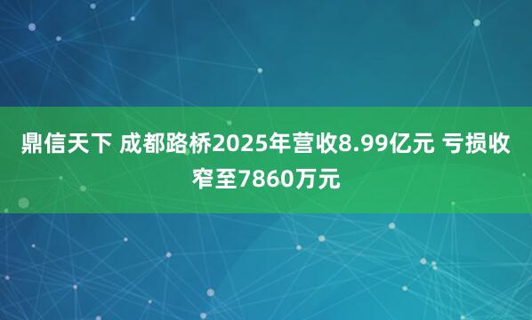 鼎信天下 成都路桥2025年营收8.99亿元 亏损收窄至7860万元