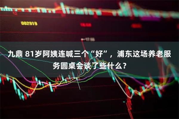 九鼎 81岁阿姨连喊三个“好”，浦东这场养老服务圆桌会谈了些什么？