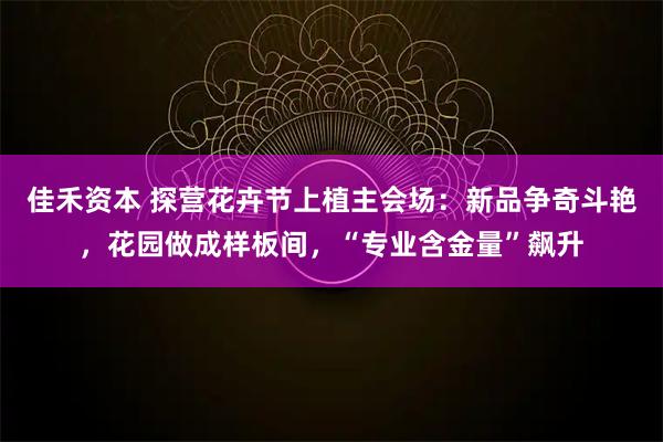 佳禾资本 探营花卉节上植主会场：新品争奇斗艳，花园做成样板间，“专业含金量”飙升