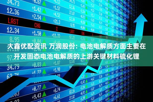 大鑫优配资讯 万润股份: 电池电解质方面主要在开发固态电池电解质的上游关键材料硫化锂
