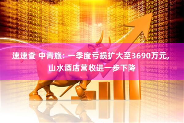 速速查 中青旅: 一季度亏损扩大至3690万元, 山水酒店营收进一步下降