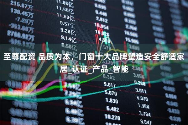 至尊配资 品质为本，门窗十大品牌塑造安全舒适家居_认证_产品_智能