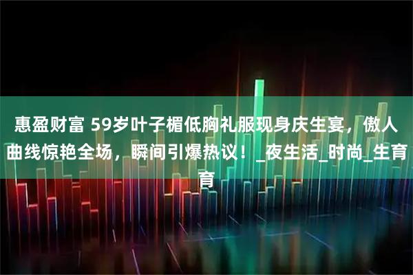 惠盈财富 59岁叶子楣低胸礼服现身庆生宴，傲人曲线惊艳全场，瞬间引爆热议！_夜生活_时尚_生育