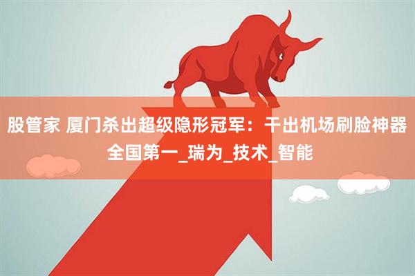 股管家 厦门杀出超级隐形冠军：干出机场刷脸神器 全国第一_瑞为_技术_智能