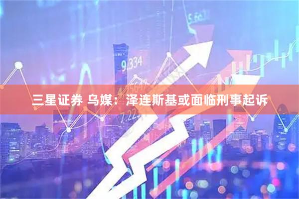 三星证券 乌媒：泽连斯基或面临刑事起诉
