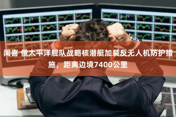 闻喜 俄太平洋舰队战略核潜艇加装反无人机防护措施，距离边境7400公里