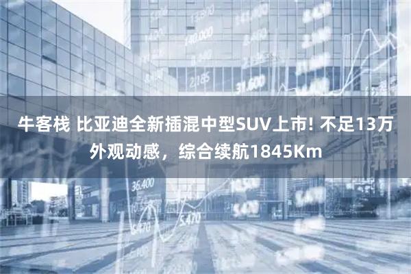 牛客栈 比亚迪全新插混中型SUV上市! 不足13万外观动感，综合续航1845Km