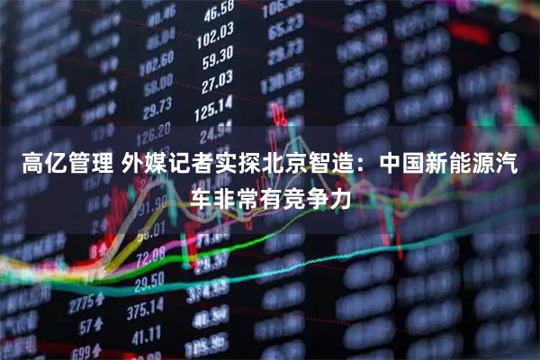 高亿管理 外媒记者实探北京智造：中国新能源汽车非常有竞争力