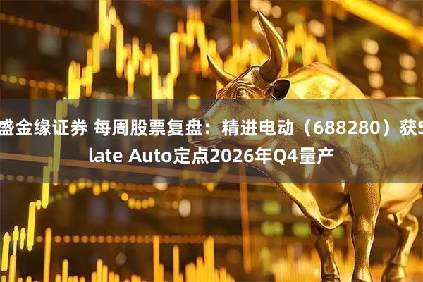 盛金缘证券 每周股票复盘：精进电动（688280）获Slate Auto定点2026年Q4量产