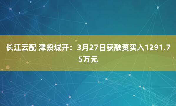 长江云配 津投城开：3月27日获融资买入1291.75万元