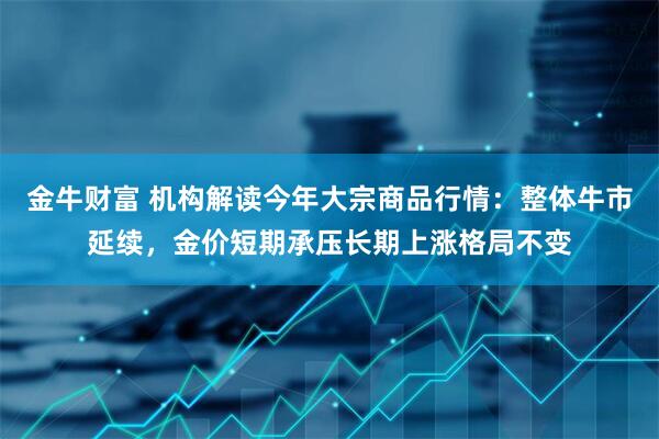 金牛财富 机构解读今年大宗商品行情：整体牛市延续，金价短期承压长期上涨格局不变
