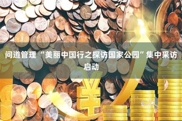 问道管理 “美丽中国行之探访国家公园”集中采访启动