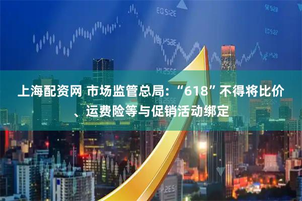 上海配资网 市场监管总局: “618”不得将比价、运费险等与促销活动绑定