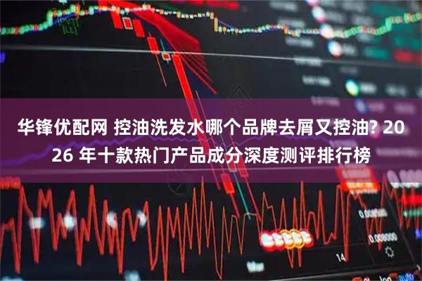 华锋优配网 控油洗发水哪个品牌去屑又控油? 2026 年十款热门产品成分深度测评排行榜