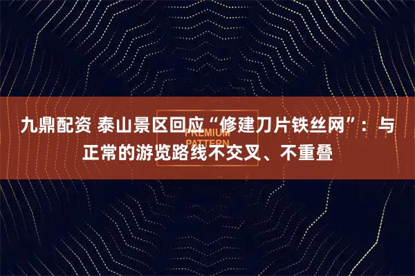 九鼎配资 泰山景区回应“修建刀片铁丝网”:与正常的游览路线不交叉、不重叠