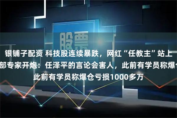 银铺子配资 科技股连续暴跌，网红“任教主”站上风口浪尖，工信部专家开炮：任泽平的言论会害人，此前有学员称爆仓亏损1000多万