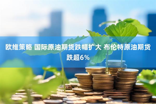 欧维策略 国际原油期货跌幅扩大 布伦特原油期货跌超6%
