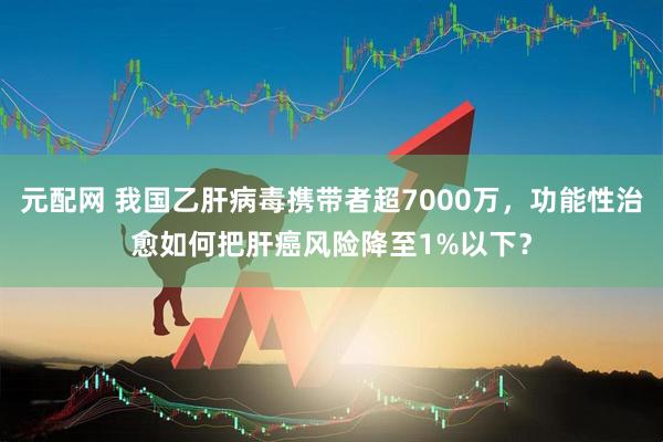 元配网 我国乙肝病毒携带者超7000万，功能性治愈如何把肝癌风险降至1%以下？