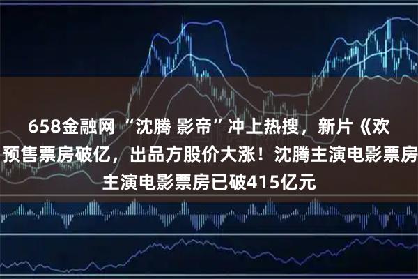 658金融网 “沈腾 影帝”冲上热搜，新片《欢迎来龙餐馆》预售票房破亿，出品方股价大涨！沈腾主演电影票房已破415亿元
