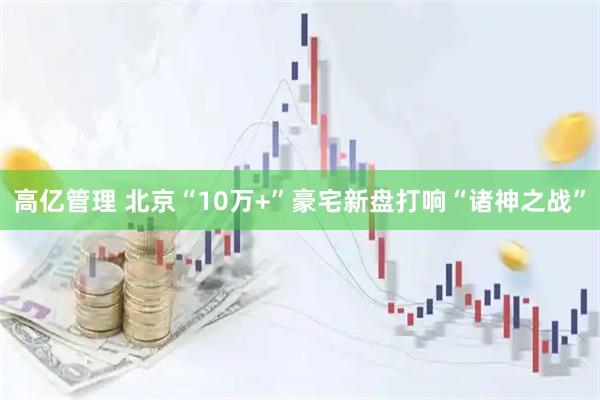 高亿管理 北京“10万+”豪宅新盘打响“诸神之战”