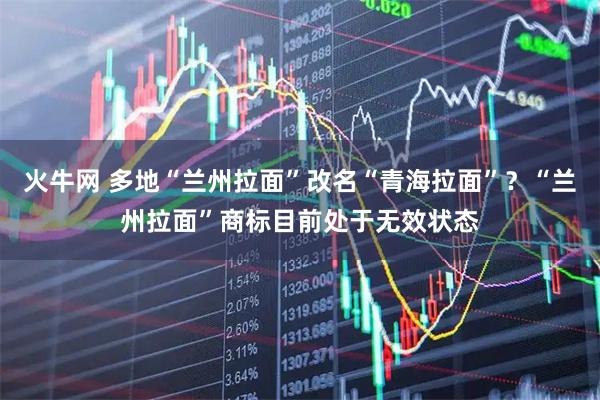 火牛网 多地“兰州拉面”改名“青海拉面”？“兰州拉面”商标目前处于无效状态
