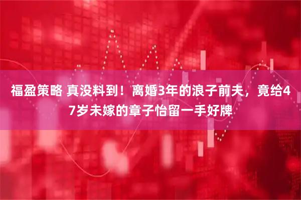 福盈策略 真没料到！离婚3年的浪子前夫，竟给47岁未嫁的章子怡留一手好牌