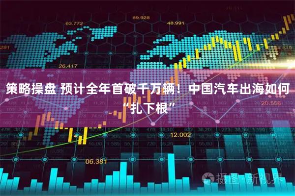 策略操盘 预计全年首破千万辆！中国汽车出海如何“扎下根”